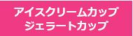 アイスクリームカップ・ジェラートカップ
